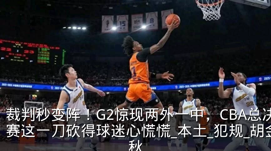 裁判秒变阵！G2惊现两外一中，CBA总决赛这一刀砍得球迷心慌慌_本土_犯规_胡金秋